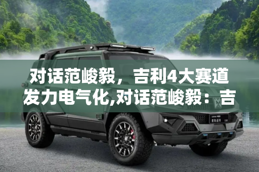 对话范峻毅，吉利4大赛道发力电气化,对话范峻毅：吉利4大赛道发力电气化