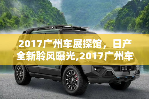 2017广州车展探馆，日产全新聆风曝光,2017广州车展探馆：日产全新聆风曝光