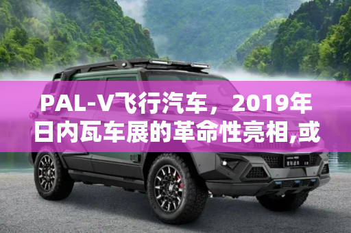 PAL-V飞行汽车，2019年日内瓦车展的革命性亮相,或2019年交付 PAL-V飞行汽车日内瓦亮相