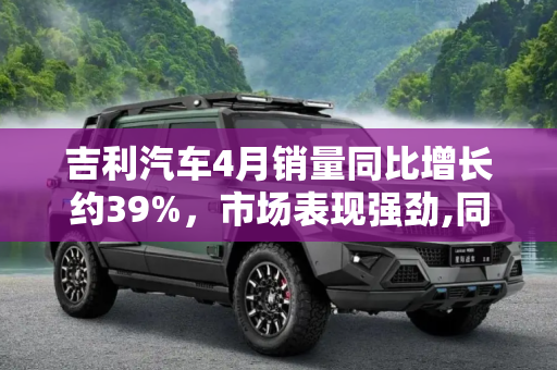 吉利汽车4月销量同比增长约39%，市场表现强劲,同比增长约39% 吉利汽车4月销量数据