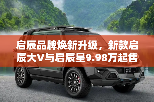 启辰品牌焕新升级，新款启辰大V与启辰星9.98万起售,售9.98万起 新款启辰大V/启辰星上市