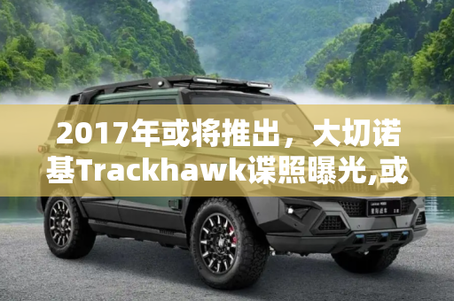 2017年或将推出，大切诺基Trackhawk谍照曝光,或2017年推出 曝大切诺基Trackhawk谍照