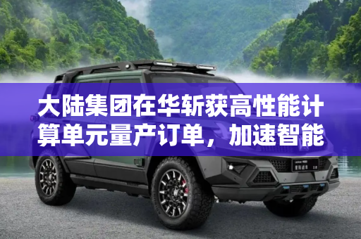 大陆集团在华斩获高性能计算单元量产订单，加速智能汽车技术发展,大陆集团获国内高性能计算单元量产订单