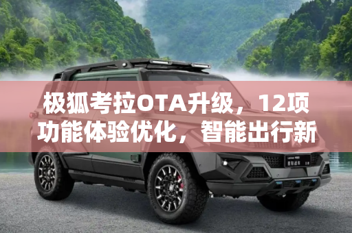 极狐考拉OTA升级，12项功能体验优化，智能出行新篇章,12项功能体验优化 极狐考拉迎来OTA升级