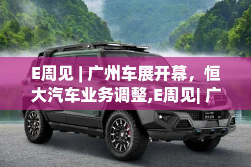 E周见 | 广州车展开幕，恒大汽车业务调整,E周见| 广州车展开幕/恒大汽车甩卖业务