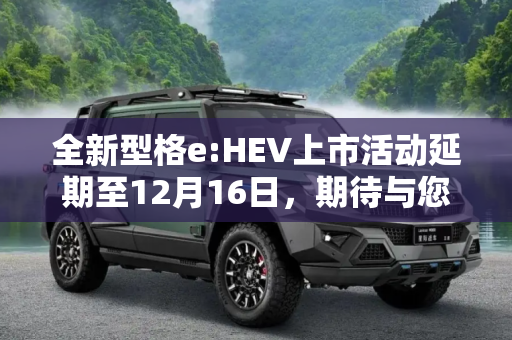 全新型格e:HEV上市活动延期至12月16日，期待与您共鉴未来,全新型格e:HEV上市活动延期至12月16日
