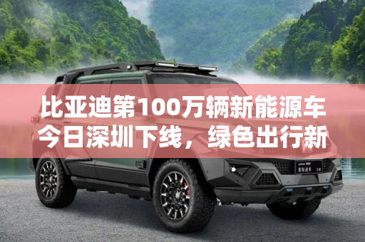 比亚迪第100万辆新能源车今日深圳下线，绿色出行新里程碑,比亚迪第100万辆新能源车今日深圳下线