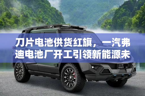 刀片电池供货红旗，一汽弗迪电池厂开工引领新能源未来,刀片电池供货红旗 一汽弗迪电池厂开工