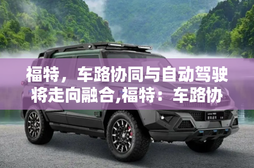 福特，车路协同与自动驾驶将走向融合,福特：车路协同与自动驾驶将走向融合